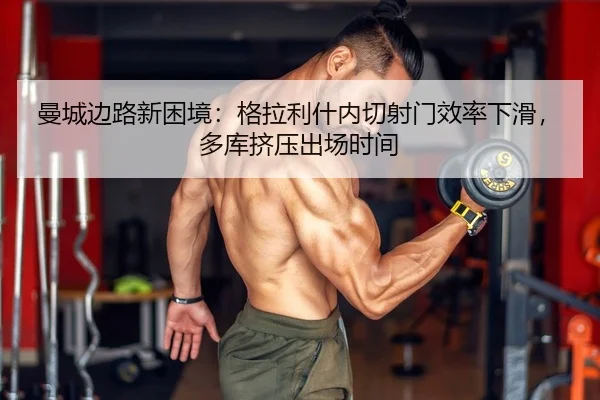 曼城边路新困境：格拉利什内切射门效率下滑，多库挤压出场时间